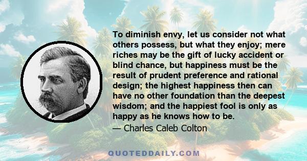 To diminish envy, let us consider not what others possess, but what they enjoy; mere riches may be the gift of lucky accident or blind chance, but happiness must be the result of prudent preference and rational design;