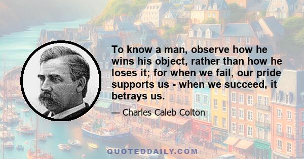 To know a man, observe how he wins his object, rather than how he loses it; for when we fail, our pride supports us - when we succeed, it betrays us.