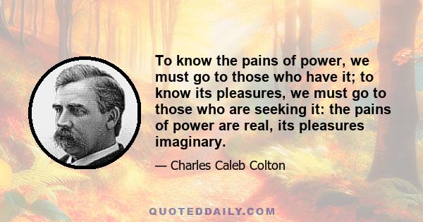 To know the pains of power, we must go to those who have it; to know its pleasures, we must go to those who are seeking it: the pains of power are real, its pleasures imaginary.