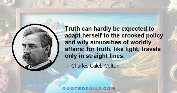 Truth can hardly be expected to adapt herself to the crooked policy and wily sinuosities of worldly affairs; for truth, like light, travels only in straight lines.