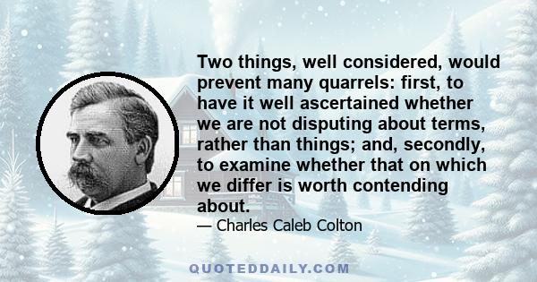 Two things, well considered, would prevent many quarrels: first, to have it well ascertained whether we are not disputing about terms, rather than things; and, secondly, to examine whether that on which we differ is