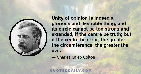 Unity of opinion is indeed a glorious and desirable thing, and its circle cannot be too strong and extended, if the centre be truth; but if the centre be error, the greater the circumference, the greater the evil.