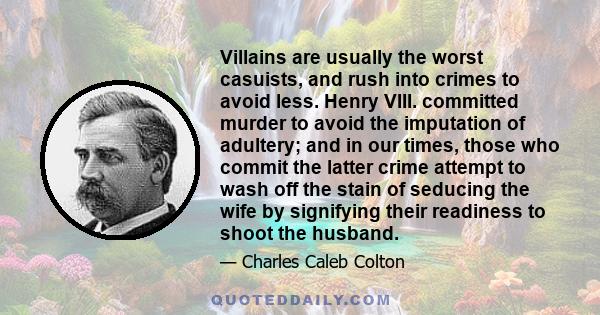 Villains are usually the worst casuists, and rush into crimes to avoid less. Henry VIII. committed murder to avoid the imputation of adultery; and in our times, those who commit the latter crime attempt to wash off the