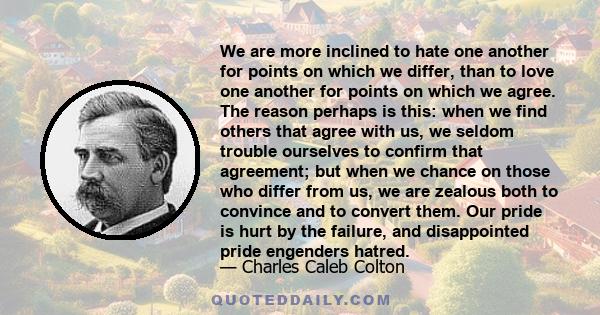 We are more inclined to hate one another for points on which we differ, than to love one another for points on which we agree. The reason perhaps is this: when we find others that agree with us, we seldom trouble