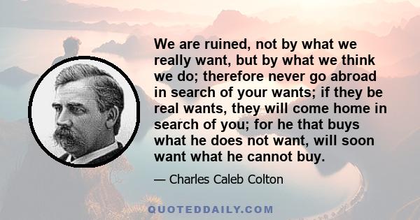 We are ruined, not by what we really want, but by what we think we do; therefore never go abroad in search of your wants; if they be real wants, they will come home in search of you; for he that buys what he does not