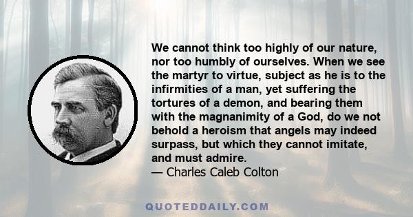 We cannot think too highly of our nature, nor too humbly of ourselves. When we see the martyr to virtue, subject as he is to the infirmities of a man, yet suffering the tortures of a demon, and bearing them with the