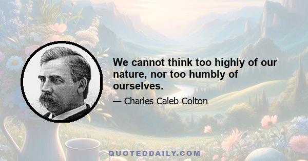 We cannot think too highly of our nature, nor too humbly of ourselves.