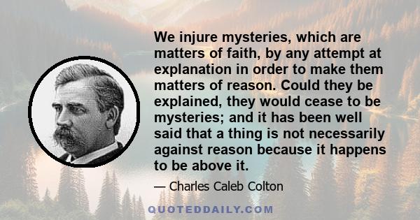 We injure mysteries, which are matters of faith, by any attempt at explanation in order to make them matters of reason. Could they be explained, they would cease to be mysteries; and it has been well said that a thing