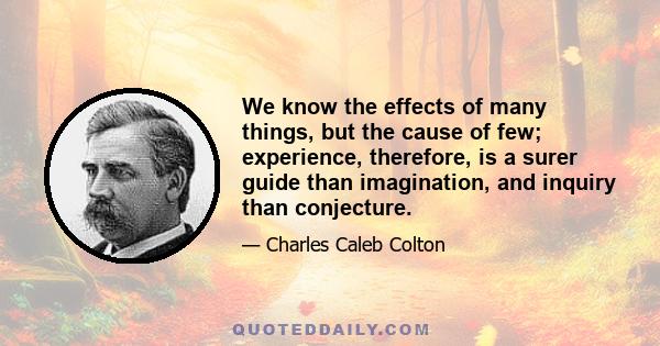 We know the effects of many things, but the cause of few; experience, therefore, is a surer guide than imagination, and inquiry than conjecture.