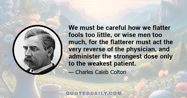 We must be careful how we flatter fools too little, or wise men too much, for the flatterer must act the very reverse of the physician, and administer the strongest dose only to the weakest patient.