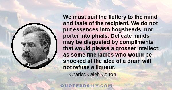 We must suit the flattery to the mind and taste of the recipient. We do not put essences into hogsheads, nor porter into phials. Delicate minds may be disgusted by compliments that would please a grosser intellect; as