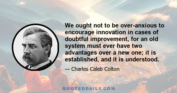 We ought not to be over-anxious to encourage innovation in cases of doubtful improvement, for an old system must ever have two advantages over a new one; it is established, and it is understood.