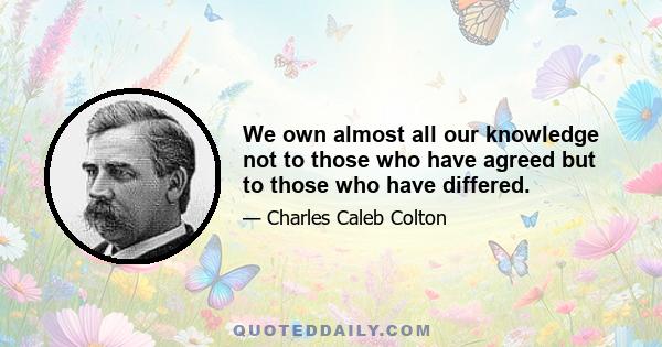 We own almost all our knowledge not to those who have agreed but to those who have differed.