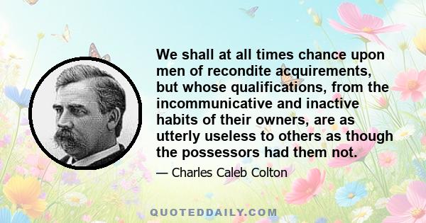 We shall at all times chance upon men of recondite acquirements, but whose qualifications, from the incommunicative and inactive habits of their owners, are as utterly useless to others as though the possessors had them 