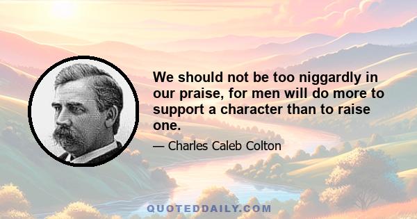 We should not be too niggardly in our praise, for men will do more to support a character than to raise one.