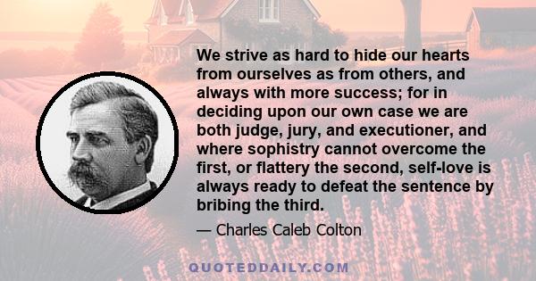 We strive as hard to hide our hearts from ourselves as from others, and always with more success; for in deciding upon our own case we are both judge, jury, and executioner, and where sophistry cannot overcome the