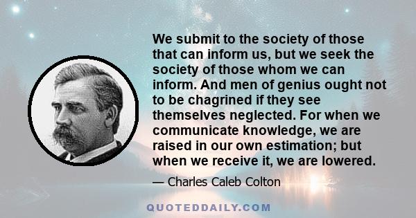 We submit to the society of those that can inform us, but we seek the society of those whom we can inform. And men of genius ought not to be chagrined if they see themselves neglected. For when we communicate knowledge, 