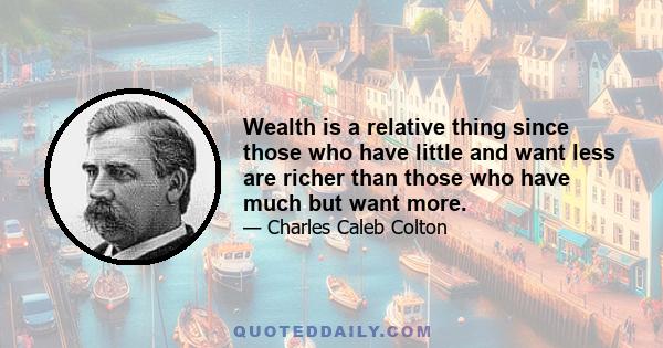 Wealth is a relative thing since those who have little and want less are richer than those who have much but want more.