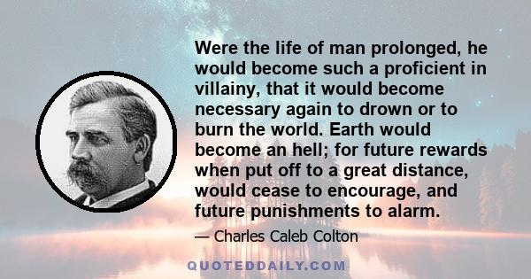 Were the life of man prolonged, he would become such a proficient in villainy, that it would become necessary again to drown or to burn the world. Earth would become an hell; for future rewards when put off to a great