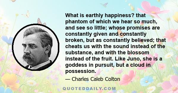 What is earthly happiness? that phantom of which we hear so much, and see so little; whose promises are constantly given and constantly broken, but as constantly believed; that cheats us with the sound instead of the