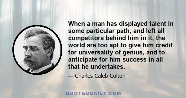 When a man has displayed talent in some particular path, and left all competitors behind him in it, the world are too apt to give him credit for universality of genius, and to anticipate for him success in all that he