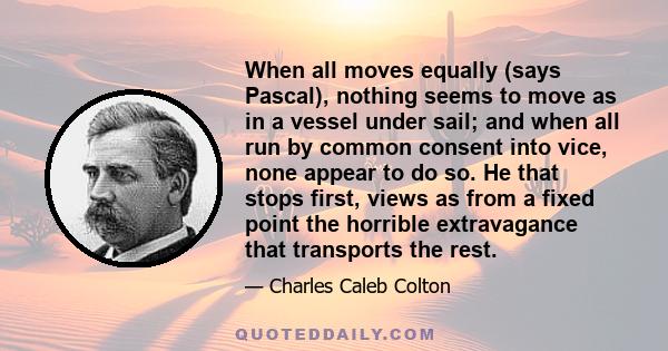 When all moves equally (says Pascal), nothing seems to move as in a vessel under sail; and when all run by common consent into vice, none appear to do so. He that stops first, views as from a fixed point the horrible