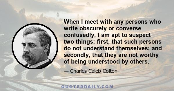 When I meet with any persons who write obscurely or converse confusedly, I am apt to suspect two things; first, that such persons do not understand themselves; and secondly, that they are not worthy of being understood