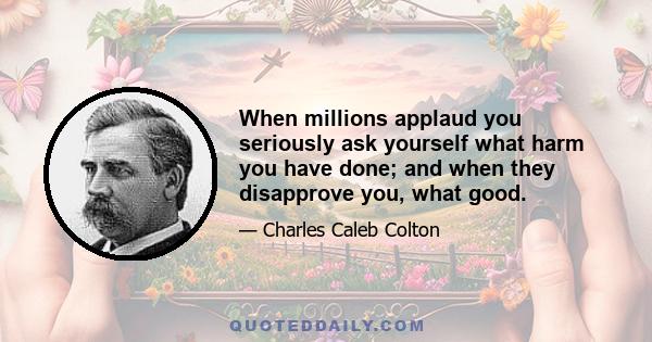 When millions applaud you seriously ask yourself what harm you have done; and when they disapprove you, what good.