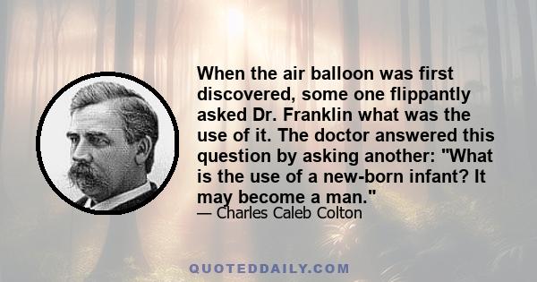 When the air balloon was first discovered, some one flippantly asked Dr. Franklin what was the use of it. The doctor answered this question by asking another: What is the use of a new-born infant? It may become a man.