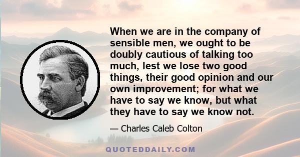 When we are in the company of sensible men, we ought to be doubly cautious of talking too much, lest we lose two good things, their good opinion and our own improvement; for what we have to say we know, but what they