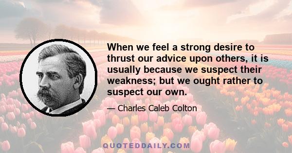 When we feel a strong desire to thrust our advice upon others, it is usually because we suspect their weakness; but we ought rather to suspect our own.