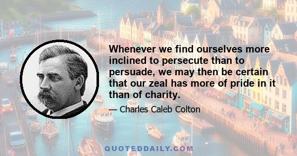 Whenever we find ourselves more inclined to persecute than to persuade, we may then be certain that our zeal has more of pride in it than of charity.