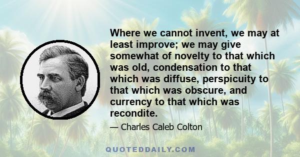 Where we cannot invent, we may at least improve; we may give somewhat of novelty to that which was old, condensation to that which was diffuse, perspicuity to that which was obscure, and currency to that which was