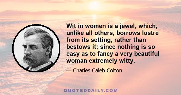 Wit in women is a jewel, which, unlike all others, borrows lustre from its setting, rather than bestows it; since nothing is so easy as to fancy a very beautiful woman extremely witty.