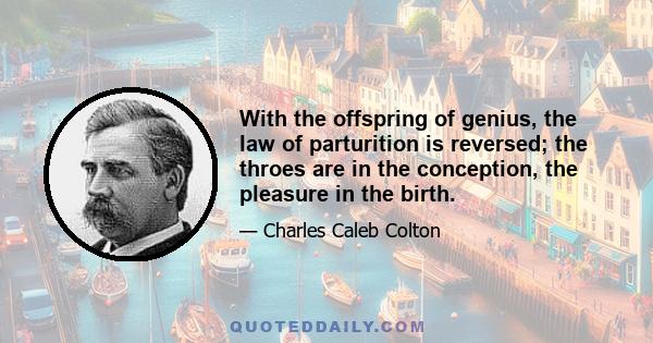 With the offspring of genius, the law of parturition is reversed; the throes are in the conception, the pleasure in the birth.