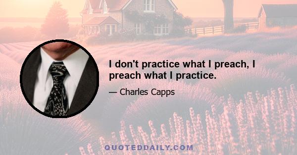 I don't practice what I preach, I preach what I practice.