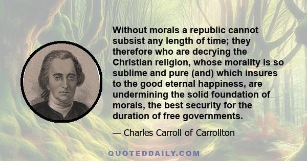 Without morals a republic cannot subsist any length of time; they therefore who are decrying the Christian religion, whose morality is so sublime and pure (and) which insures to the good eternal happiness, are