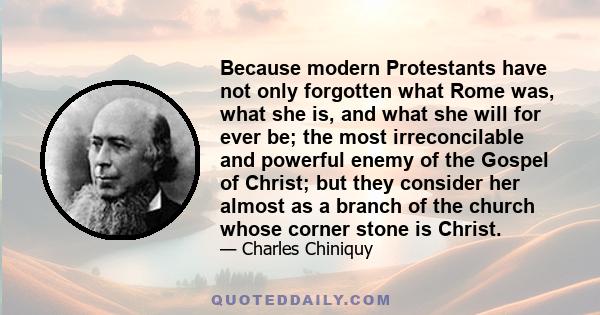 Because modern Protestants have not only forgotten what Rome was, what she is, and what she will for ever be; the most irreconcilable and powerful enemy of the Gospel of Christ; but they consider her almost as a branch