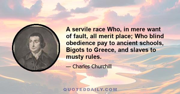 A servile race Who, in mere want of fault, all merit place; Who blind obedience pay to ancient schools, Bigots to Greece, and slaves to musty rules.