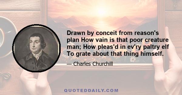 Drawn by conceit from reason's plan How vain is that poor creature man; How pleas'd in ev'ry paltry elf To grate about that thing himself.