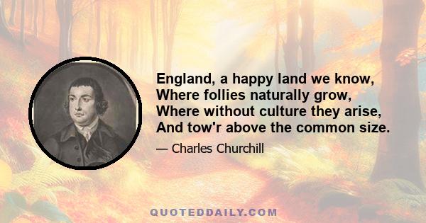 England, a happy land we know, Where follies naturally grow, Where without culture they arise, And tow'r above the common size.