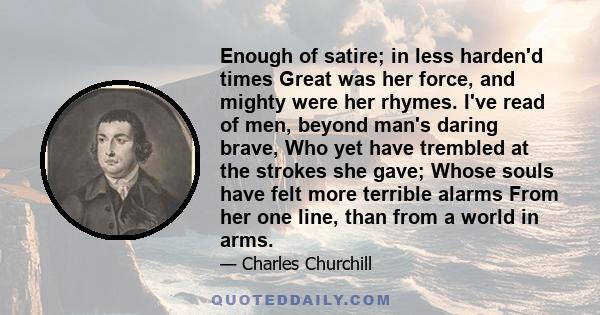 Enough of satire; in less harden'd times Great was her force, and mighty were her rhymes. I've read of men, beyond man's daring brave, Who yet have trembled at the strokes she gave; Whose souls have felt more terrible