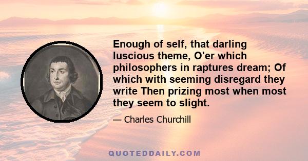 Enough of self, that darling luscious theme, O'er which philosophers in raptures dream; Of which with seeming disregard they write Then prizing most when most they seem to slight.