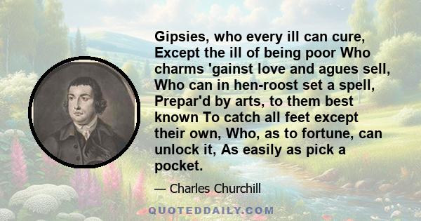 Gipsies, who every ill can cure, Except the ill of being poor Who charms 'gainst love and agues sell, Who can in hen-roost set a spell, Prepar'd by arts, to them best known To catch all feet except their own, Who, as to 