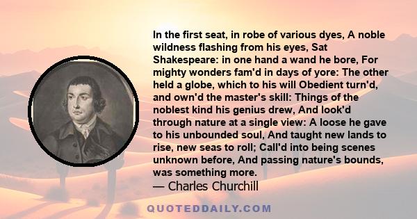 In the first seat, in robe of various dyes, A noble wildness flashing from his eyes, Sat Shakespeare: in one hand a wand he bore, For mighty wonders fam'd in days of yore: The other held a globe, which to his will