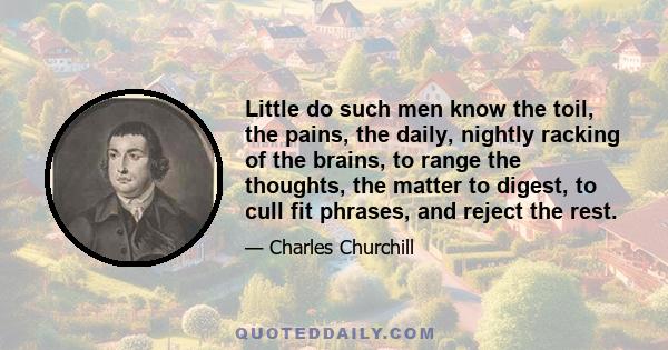 Little do such men know the toil, the pains, the daily, nightly racking of the brains, to range the thoughts, the matter to digest, to cull fit phrases, and reject the rest.