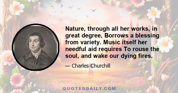 Nature, through all her works, in great degree, Borrows a blessing from variety. Music itself her needful aid requires To rouse the soul, and wake our dying fires.