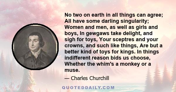 No two on earth in all things can agree; All have some darling singularity; Women and men, as well as girls and boys, In gewgaws take delight, and sigh for toys, Your sceptres and your crowns, and such like things, Are