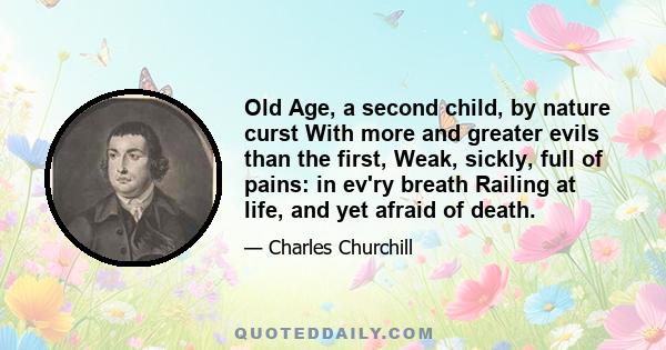 Old Age, a second child, by nature curst With more and greater evils than the first, Weak, sickly, full of pains: in ev'ry breath Railing at life, and yet afraid of death.