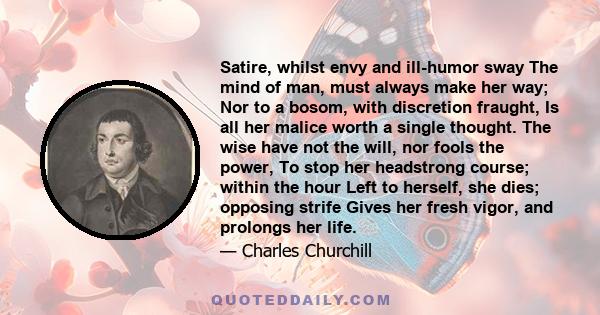 Satire, whilst envy and ill-humor sway The mind of man, must always make her way; Nor to a bosom, with discretion fraught, Is all her malice worth a single thought. The wise have not the will, nor fools the power, To